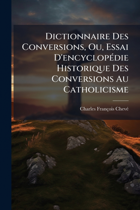 Dictionnaire Des Conversions, Ou, Essai D’encyclopédie Historique Des Conversions Au Catholicisme