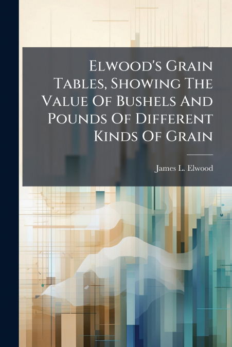 Elwood’s Grain Tables, Showing The Value Of Bushels And Pounds Of Different Kinds Of Grain
