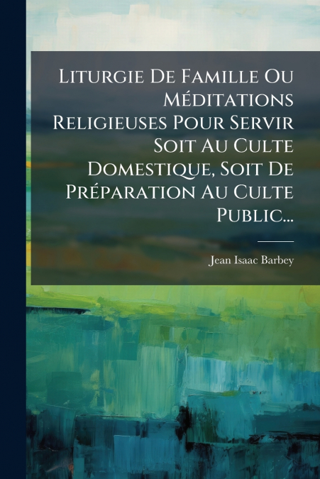 Liturgie De Famille Ou Méditations Religieuses Pour Servir Soit Au Culte Domestique, Soit De Préparation Au Culte Public...