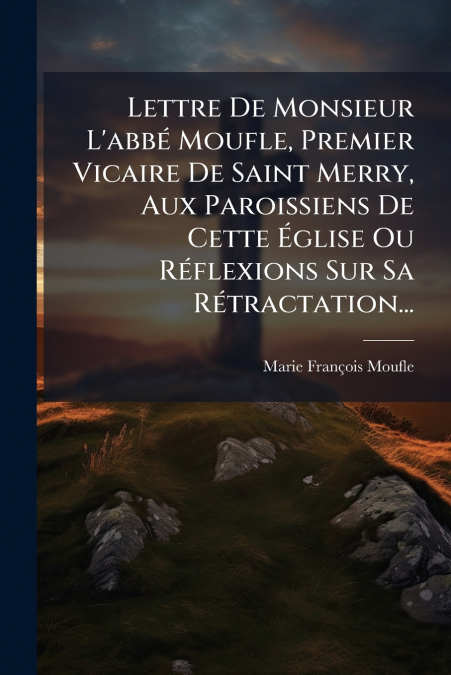 Lettre De Monsieur L’abbé Moufle, Premier Vicaire De Saint Merry, Aux Paroissiens De Cette Église Ou Réflexions Sur Sa Rétractation...