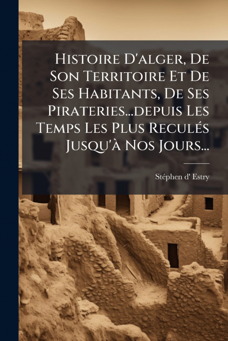 Histoire D’alger, De Son Territoire Et De Ses Habitants, De Ses Pirateries...depuis Les Temps Les Plus Reculés Jusqu’à Nos Jours...