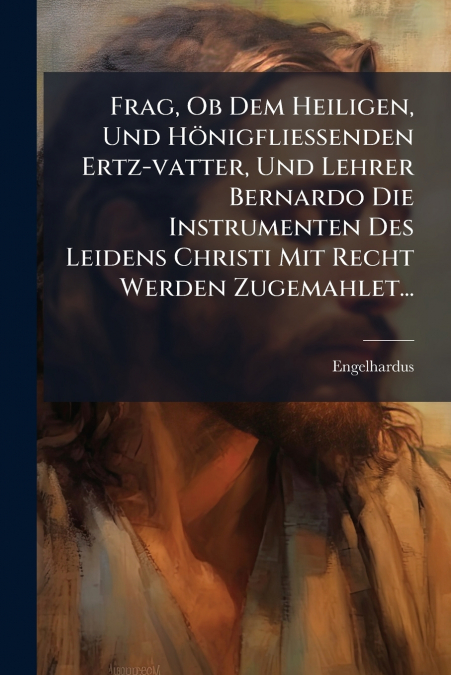 Frag, Ob Dem Heiligen, Und Hönigfließenden Ertz-vatter, Und Lehrer Bernardo Die Instrumenten Des Leidens Christi Mit Recht Werden Zugemahlet...