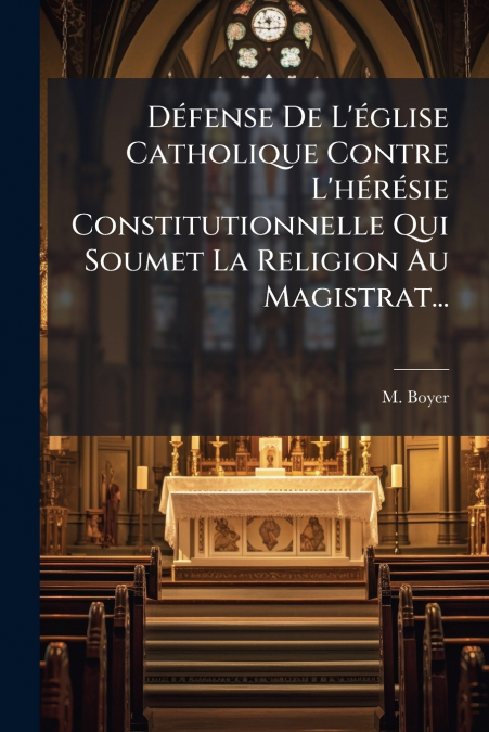 Défense De L’église Catholique Contre L’hérésie Constitutionnelle Qui Soumet La Religion Au Magistrat...