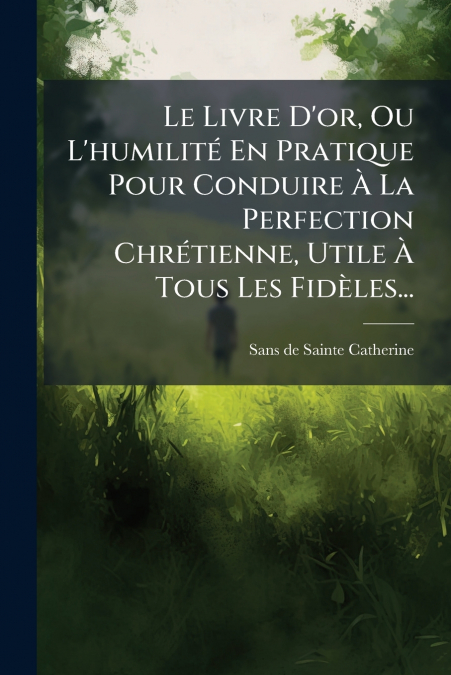 Le Livre D’or, Ou L’humilité En Pratique Pour Conduire À La Perfection Chrétienne, Utile À Tous Les Fidèles...