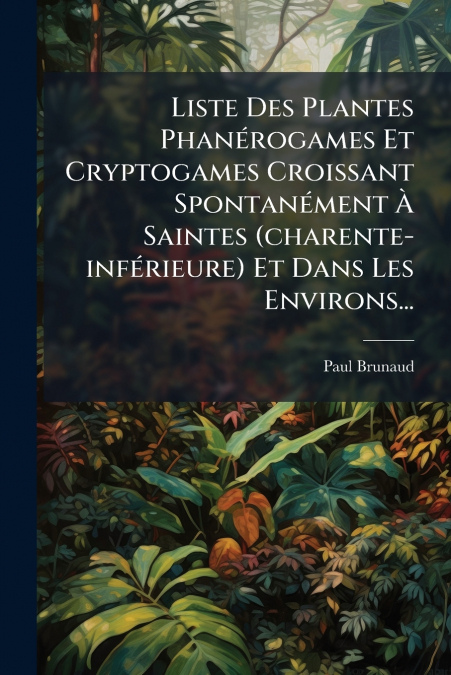 Liste Des Plantes Phanérogames Et Cryptogames Croissant Spontanément À Saintes (charente-inférieure) Et Dans Les Environs...