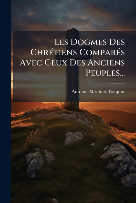 Les Dogmes Des Chrétiens Comparés Avec Ceux Des Anciens Peuples...