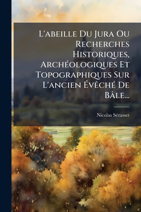 L’abeille Du Jura Ou Recherches Historiques, Archéologiques Et Topographiques Sur L’ancien Évêché De Bâle...