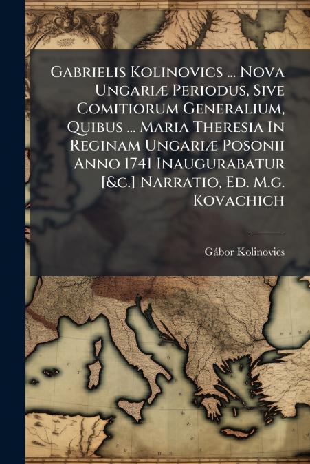 Gabrielis Kolinovics ... Nova Ungariæ Periodus, Sive Comitiorum Generalium, Quibus ... Maria Theresia In Reginam Ungariæ Posonii Anno 1741 Inaugurabatur [&c.] Narratio, Ed. M.g. Kovachich