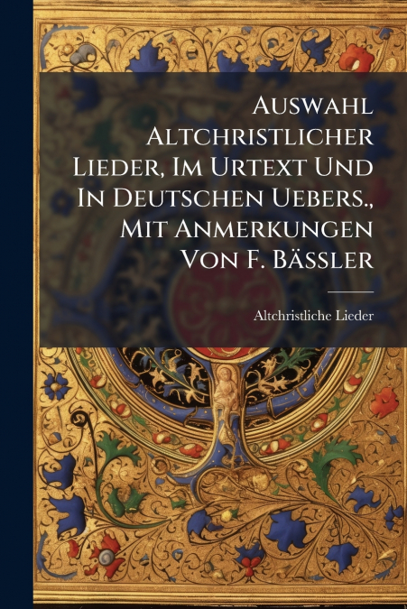 Auswahl Altchristlicher Lieder, Im Urtext Und In Deutschen Uebers., Mit Anmerkungen Von F. Bässler