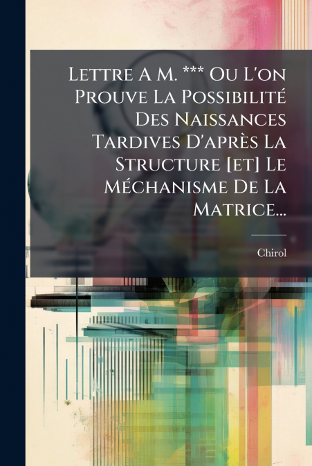 Lettre A M. *** Ou L’on Prouve La Possibilité Des Naissances Tardives D’après La Structure [et] Le Méchanisme De La Matrice...