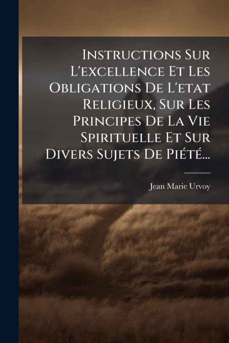Instructions Sur L’excellence Et Les Obligations De L’etat Religieux, Sur Les Principes De La Vie Spirituelle Et Sur Divers Sujets De Piété...