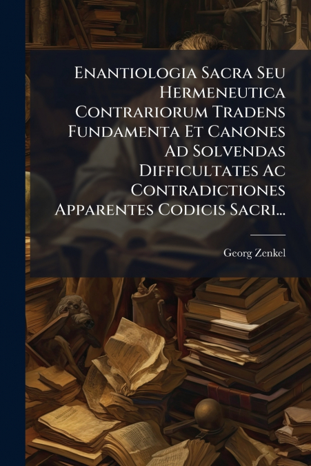 Enantiologia Sacra Seu Hermeneutica Contrariorum Tradens Fundamenta Et Canones Ad Solvendas Difficultates Ac Contradictiones Apparentes Codicis Sacri...
