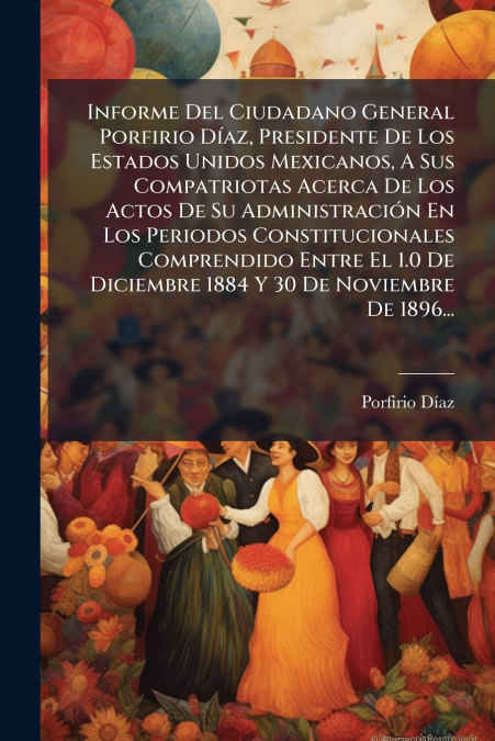 Informe Del Ciudadano General Porfirio Díaz, Presidente De Los Estados Unidos Mexicanos, A Sus Compatriotas Acerca De Los Actos De Su Administración En Los Periodos Constitucionales Comprendido Entre 