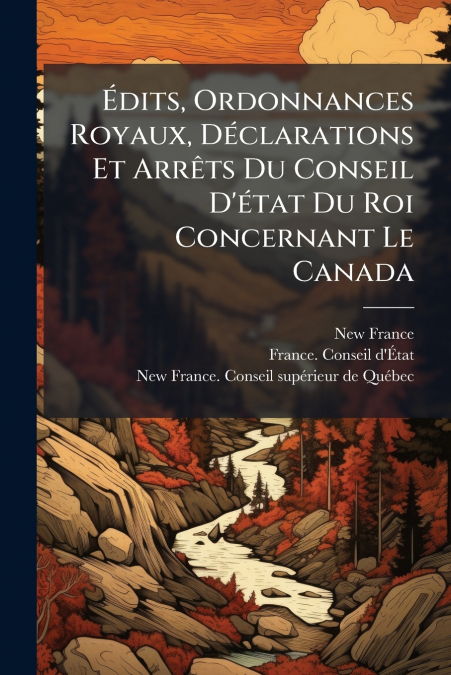 Édits, Ordonnances Royaux, Déclarations Et Arrêts Du Conseil D’état Du Roi Concernant Le Canada