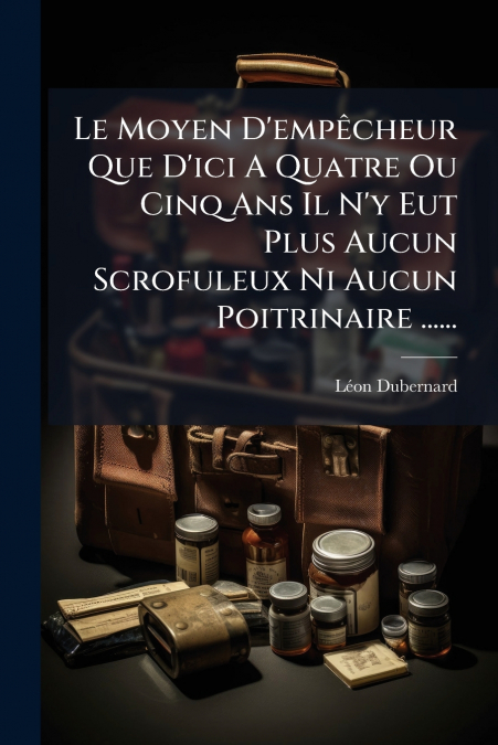 Le Moyen D’empêcheur Que D’ici A Quatre Ou Cinq Ans Il N’y Eut Plus Aucun Scrofuleux Ni Aucun Poitrinaire ......