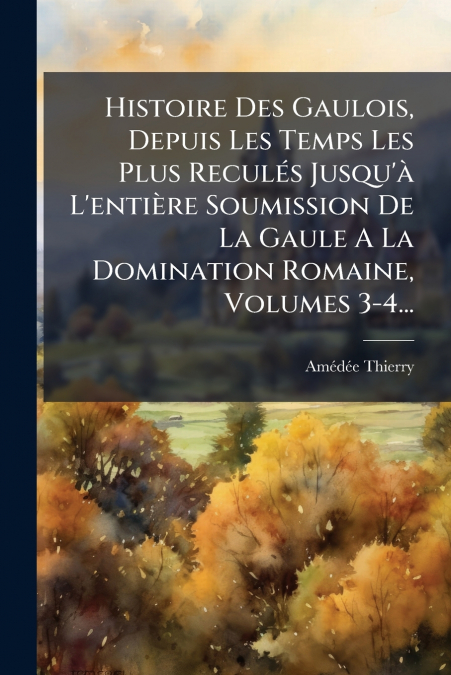 Histoire Des Gaulois, Depuis Les Temps Les Plus Reculés Jusqu’à L’entière Soumission De La Gaule A La Domination Romaine, Volumes 3-4...