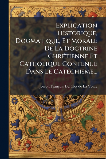 Explication Historique, Dogmatique, Et Morale De La Doctrine Chrétienne Et Catholique Contenue Dans Le Catéchisme...