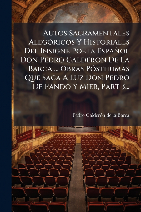 Autos Sacramentales Alegóricos Y Historiales Del Insigne Poeta Español Don Pedro Calderon De La Barca ... Obras Pósthumas Que Saca A Luz Don Pedro De Pando Y Mier, Part 3...