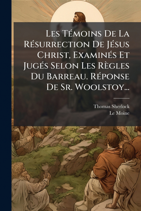 Les Témoins De La Résurrection De Jésus Christ, Examinés Et Jugés Selon Les Règles Du Barreau. Réponse De Sr. Woolstoy...