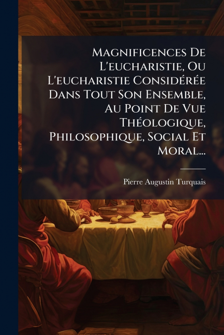 Magnificences De L’eucharistie, Ou L’eucharistie Considérée Dans Tout Son Ensemble, Au Point De Vue Théologique, Philosophique, Social Et Moral...