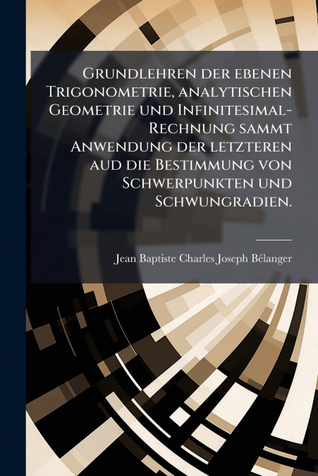 Grundlehren der ebenen Trigonometrie, analytischen Geometrie und Infinitesimal-Rechnung sammt Anwendung der letzteren aud die Bestimmung von Schwerpunkten und Schwungradien.
