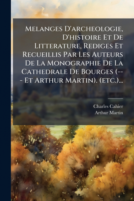 Melanges D’archeologie, D’histoire Et De Litterature, Rediges Et Recueillis Par Les Auteurs De La Monographie De La Cathedrale De Bourges (--- Et Arthur Martin). (etc.)...