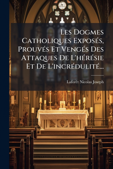 Les Dogmes Catholiques Exposés, Prouvés Et Vengés Des Attaques De L’hérésie Et De L’incrédulité...