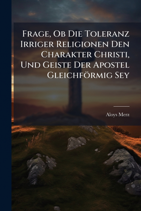 Frage, Ob Die Toleranz Irriger Religionen Den Charakter Christi, Und Geiste Der Apostel Gleichförmig Sey
