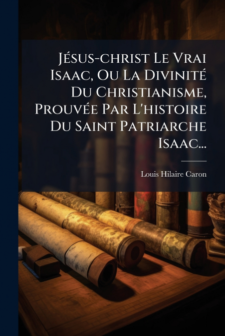 Jésus-christ Le Vrai Isaac, Ou La Divinité Du Christianisme, Prouvée Par L’histoire Du Saint Patriarche Isaac...