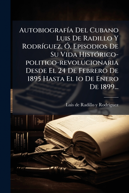 Autobiografía Del Cubano Luis De Radillo Y Rodríguez, Ó, Episodios De Su Vida Histórico-politico-revolucionaria Desde El 24 De Febrero De 1895 Hasta El 1o De Enero De 1899...