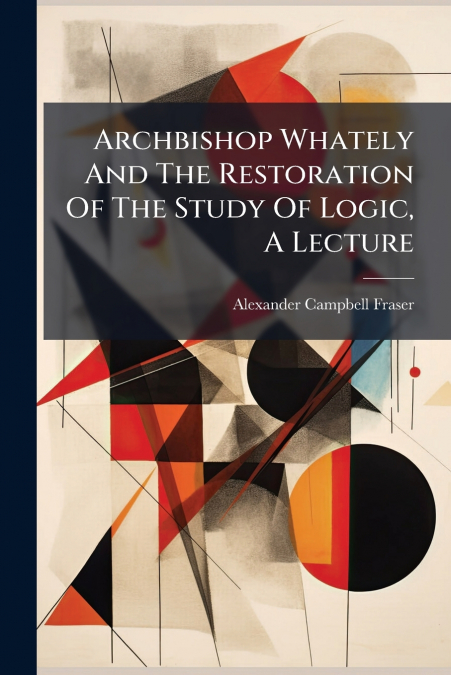 Archbishop Whately And The Restoration Of The Study Of Logic, A Lecture