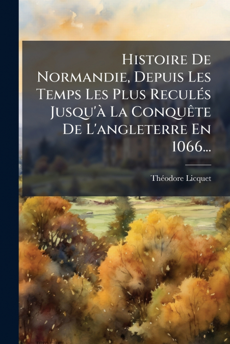 Histoire De Normandie, Depuis Les Temps Les Plus Reculés Jusqu’à La Conquête De L’angleterre En 1066...