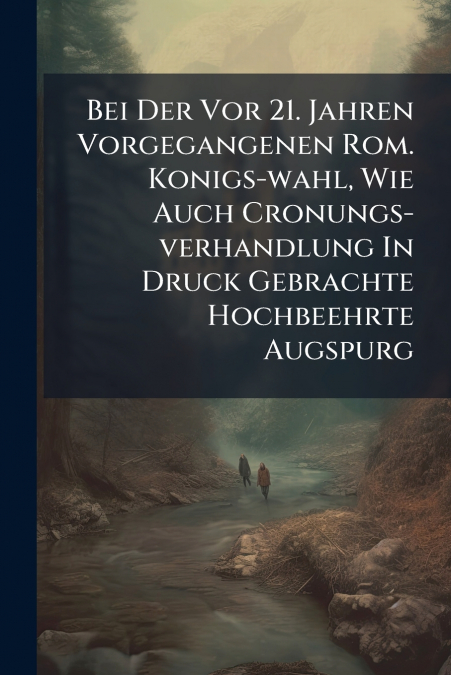 Bei Der Vor 21. Jahren Vorgegangenen Rom. Konigs-wahl, Wie Auch Cronungs-verhandlung In Druck Gebrachte Hochbeehrte Augspurg