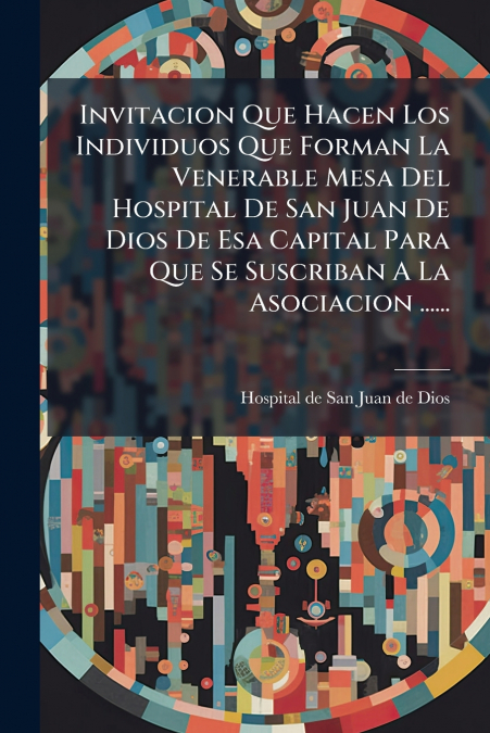 Invitacion Que Hacen Los Individuos Que Forman La Venerable Mesa Del Hospital De San Juan De Dios De Esa Capital Para Que Se Suscriban A La Asociacion ......