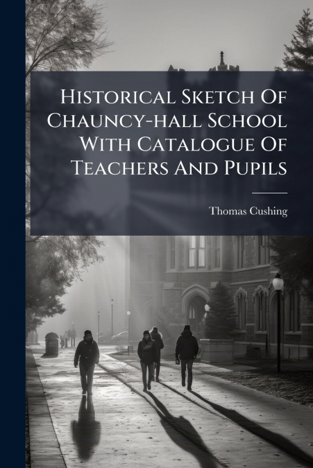 Historical Sketch Of Chauncy-hall School With Catalogue Of Teachers And Pupils