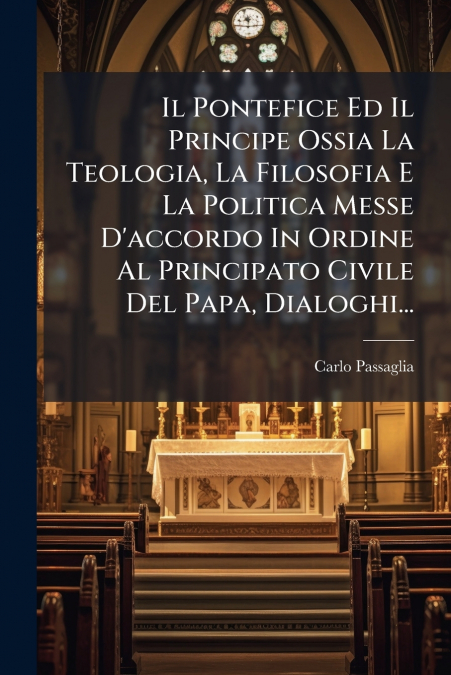 Il Pontefice Ed Il Principe Ossia La Teologia, La Filosofia E La Politica Messe D’accordo In Ordine Al Principato Civile Del Papa, Dialoghi...