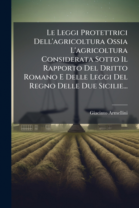 Le Leggi Protettrici Dell’agricoltura Ossia L’agricoltura Considerata Sotto Il Rapporto Del Dritto Romano E Delle Leggi Del Regno Delle Due Sicilie...