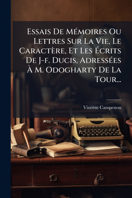 Essais De Mémoires Ou Lettres Sur La Vie, Le Caractère, Et Les Écrits De J-f. Ducis, Adressées À M. Odogharty De La Tour...