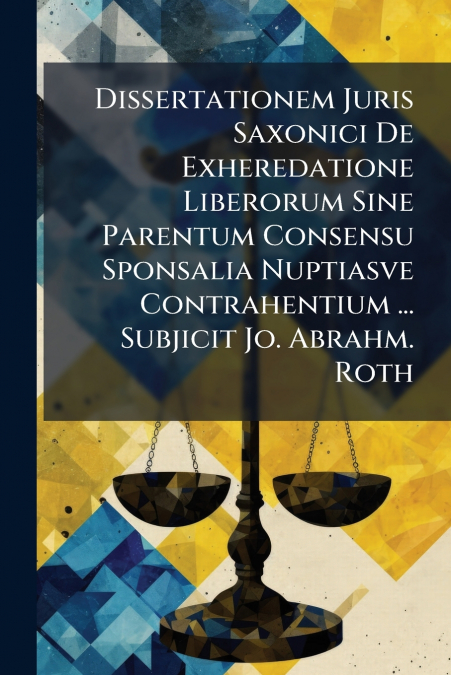 Dissertationem Juris Saxonici De Exheredatione Liberorum Sine Parentum Consensu Sponsalia Nuptiasve Contrahentium ... Subjicit Jo. Abrahm. Roth