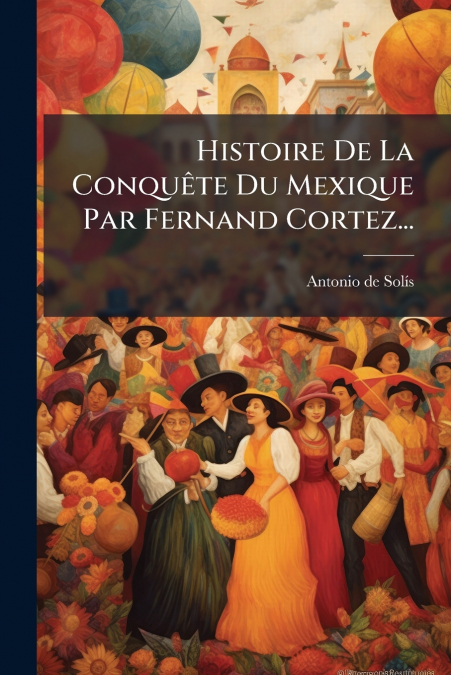 Histoire De La Conquête Du Mexique Par Fernand Cortez...