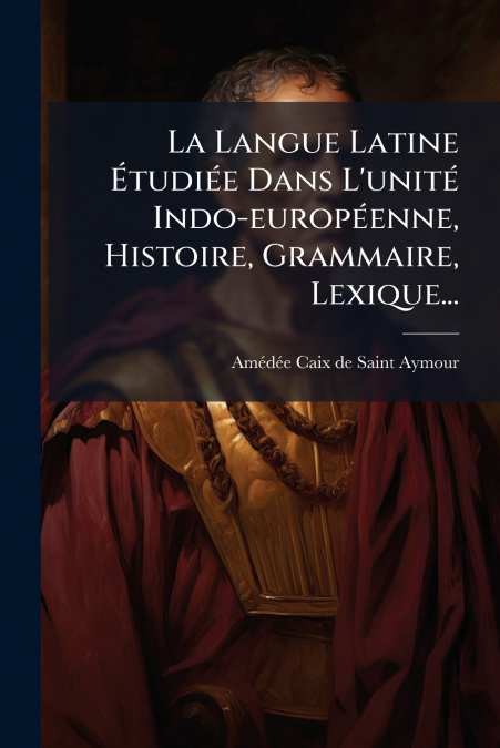 La Langue Latine Étudiée Dans L’unité Indo-européenne, Histoire, Grammaire, Lexique...