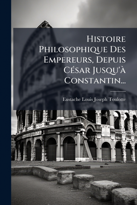 Histoire Philosophique Des Empereurs, Depuis César Jusqu’à Constantin...