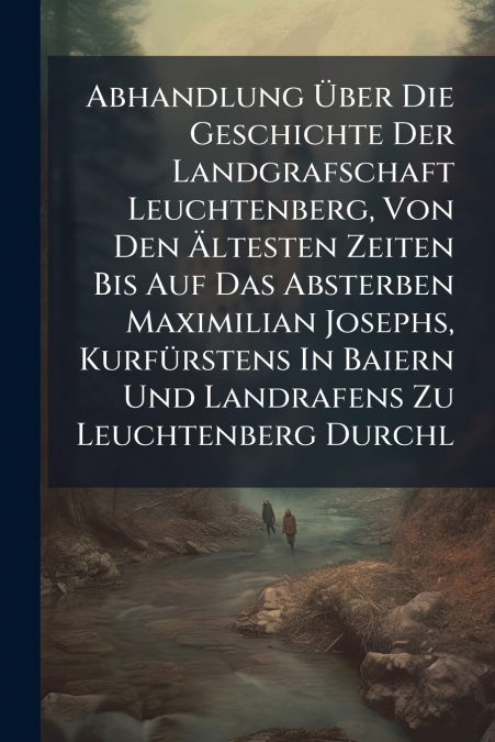 Abhandlung Über Die Geschichte Der Landgrafschaft Leuchtenberg, Von Den Ältesten Zeiten Bis Auf Das Absterben Maximilian Josephs, Kurfürstens In Baiern Und Landrafens Zu Leuchtenberg Durchl