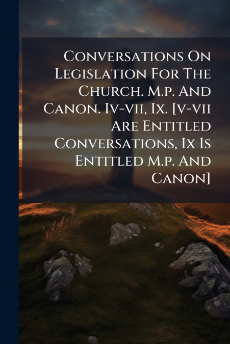 Conversations On Legislation For The Church. M.p. And Canon. Iv-vii, Ix. [v-vii Are Entitled Conversations, Ix Is Entitled M.p. And Canon]