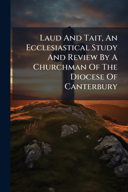 Laud And Tait, An Ecclesiastical Study And Review By A Churchman Of The Diocese Of Canterbury