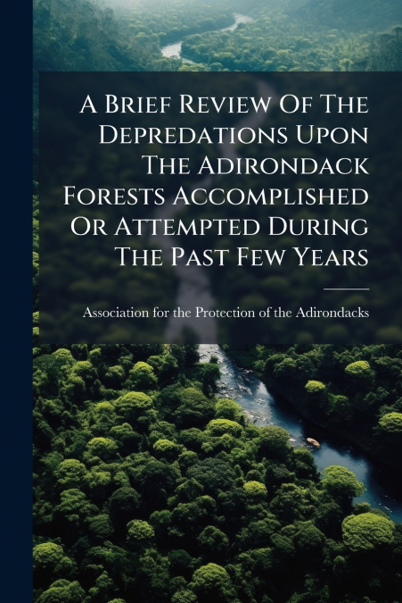 A Brief Review Of The Depredations Upon The Adirondack Forests Accomplished Or Attempted During The Past Few Years