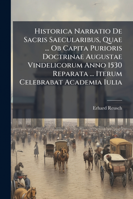 Historica Narratio De Sacris Saecularibus, Quae ... Ob Capita Purioris Doctrinae Augustae Vindelicorum Anno 1530 Reparata ... Iterum Celebrabat Academia Iulia