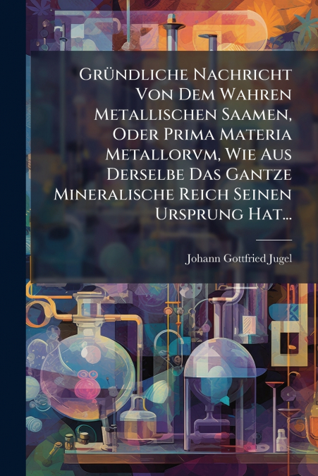 Gründliche Nachricht Von Dem Wahren Metallischen Saamen, Oder Prima Materia Metallorvm, Wie Aus Derselbe Das Gantze Mineralische Reich Seinen Ursprung Hat...