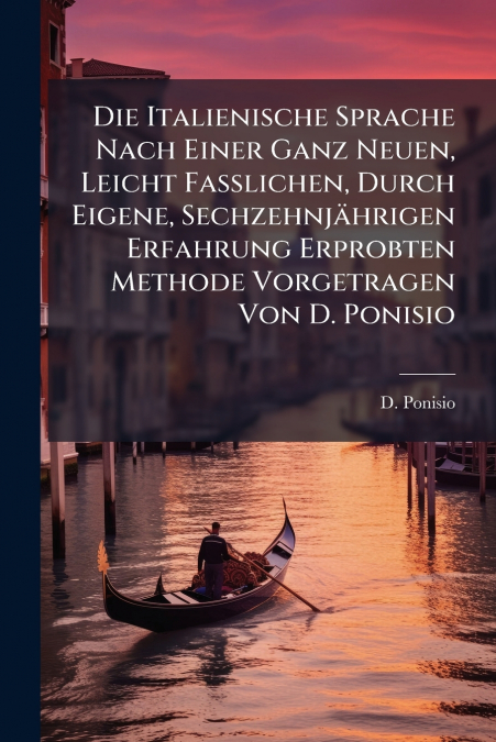 Die Italienische Sprache Nach Einer Ganz Neuen, Leicht Faßlichen, Durch Eigene, Sechzehnjährigen Erfahrung Erprobten Methode Vorgetragen Von D. Ponisio