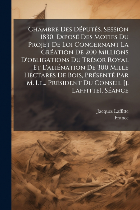 Chambre Des Députés. Session 1830. Exposé Des Motifs Du Projet De Loi Concernant La Création De 200 Millions D’obligations Du Trésor Royal Et L’aliénation De 300 Mille Hectares De Bois, Présenté Par M